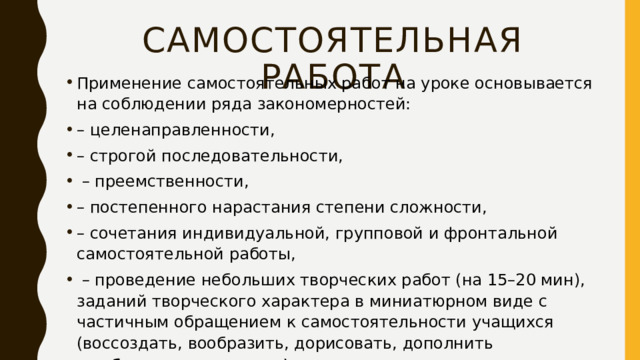 Самостоятельная работа Применение самостоятельных работ на уроке основывается на соблюдении ряда закономерностей: – целенаправленности, – строгой последовательности, – преемственности, – постепенного нарастания степени сложности, – сочетания индивидуальной, групповой и фронтальной самостоятельной работы, – проведение небольших творческих работ (на 15–20 мин), заданий творческого характера в миниатюрном виде с частичным обращением к самостоятельности учащихся (воссоздать, вообразить, дорисовать, дополнить воображением и т.д.). 