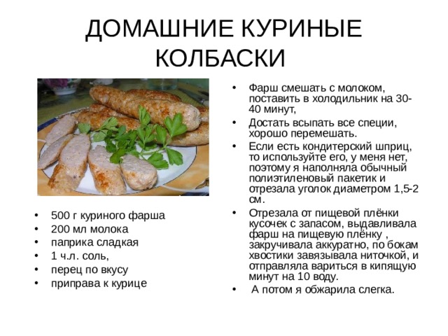 ДОМАШНИЕ КУРИНЫЕ КОЛБАСКИ Фарш смешать с молоком, поставить в холодильник на 30-40 минут, Достать всыпать все специи, хорошо перемешать. Если есть кондитерский шприц, то используйте его, у меня нет, поэтому я наполняла обычный полиэтиленовый пакетик и отрезала уголок диаметром 1,5-2 см. Отрезала от пищевой плёнки кусочек с запасом, выдавливала фарш на пищевую плёнку , закручивала аккуратно, по бокам хвостики завязывала ниточкой, и отправляла вариться в кипящую минут на 10 воду.  А потом я обжарила слегка.  500 г куриного фарша 200 мл молока  паприка сладкая 1 ч.л. соль, перец по вкусу приправа к курице 