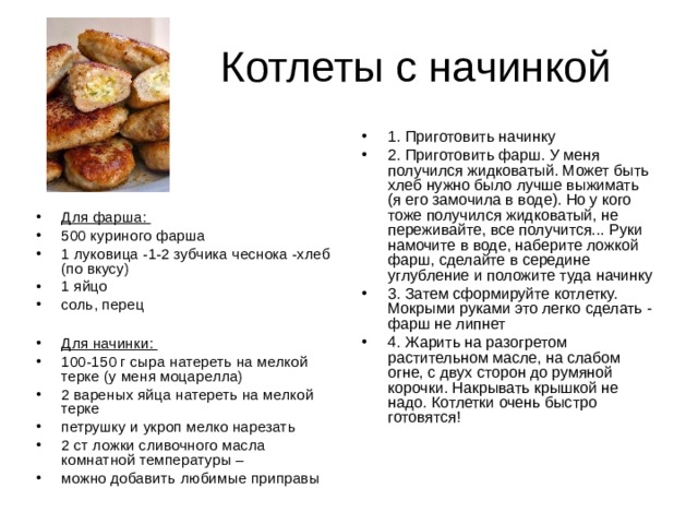 1. Приготовить начинку 2. Приготовить фарш. У меня получился жидковатый. Может быть хлеб нужно было лучше выжимать (я его замочила в воде). Но у кого тоже получился жидковатый, не переживайте, все получится... Руки намочите в воде, наберите ложкой фарш, сделайте в середине углубление и положите туда начинку 3. Затем сформируйте котлетку. Мокрыми руками это легко сделать - фарш не липнет 4. Жарить на разогретом растительном масле, на слабом огне, с двух сторон до румяной корочки. Накрывать крышкой не надо. Котлетки очень быстро готовятся! Для фарша: 500 куриного фарша 1 луковица -1-2 зубчика чеснока -хлеб (по вкусу) 1 яйцо соль, перец  Для начинки: 100-150 г сыра натереть на мелкой терке (у меня моцарелла) 2 вареных яйца натереть на мелкой терке петрушку и укроп мелко нарезать 2 ст ложки сливочного масла комнатной температуры – можно добавить любимые приправы   