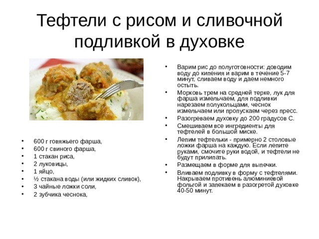 Тефтели с рисом и сливочной подливкой в духовке Варим рис до полуготовности: доводим воду до кипения и варим в течение 5-7 минут, сливаем воду и даем немного остыть. Морковь трем на средней терке, лук для фарша измельчаем, для подливки нарезаем полукольцами, чеснок измельчаем или пропускаем через пресс. Разогреваем духовку до 200 градусов С. Смешиваем все ингредиенты для тефтелей в большой миске. Лепим тефтельки - примерно 2 столовые ложки фарша на каждую. Если лепите руками, смочите руки водой, и тефтели не будут прилипать. Размещаем в форме для выпечки. Вливаем подливку в форму с тефтелями. Накрываем противень алюминиевой фольгой и запекаем в разогретой духовке 40-50 минут. 600 г говяжьего фарша, 600 г свиного фарша, 1 стакан риса, 2 луковицы, 1 яйцо, ½ стакана воды (или жидких сливок), 3 чайные ложки соли, 2 зубчика чеснока,   