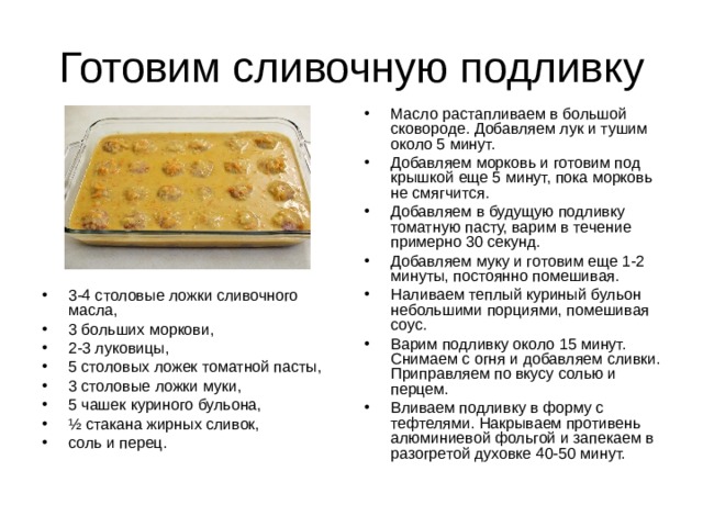 Масло растапливаем в большой сковороде. Добавляем лук и тушим около 5 минут. Добавляем морковь и готовим под крышкой еще 5 минут, пока морковь не смягчится. Добавляем в будущую подливку томатную пасту, варим в течение примерно 30 секунд. Добавляем муку и готовим еще 1-2 минуты, постоянно помешивая. Наливаем теплый куриный бульон небольшими порциями, помешивая соус. Варим подливку около 15 минут. Снимаем с огня и добавляем сливки. Приправляем по вкусу солью и перцем. Вливаем подливку в форму с тефтелями. Накрываем противень алюминиевой фольгой и запекаем в разогретой духовке 40-50 минут. 3-4 столовые ложки сливочного масла, 3 больших моркови, 2-3 луковицы, 5 столовых ложек томатной пасты, 3 столовые ложки муки, 5 чашек куриного бульона, ½ стакана жирных сливок, соль и перец. 