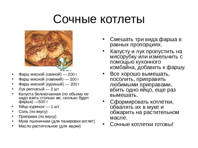 Смешать три вида фарша в равных пропорциях. Капусту и лук пропустить на мясорубку или измельчить с помощью кухонного комбайна, добавить к фаршу. Все хорошо вымешать, посолить, приправить любимыми приправами, вбить одно яйцо, еще раз вымешать. Сформировать котлетки, обвалять их в муке и обжарить на растительном масле. Сочные котлетки готовы! Фарш мясной (свиной) — 200 г Фарш мясной (говяжий) — 200 г Фарш мясной (куриный) — 200 г Лук репчатый — 2 шт Капуста белокочанная (по объему ее надо взять столько же, сколько будет фарша) —500 г Яйцо куриное — 1 шт Соль (по вкусу) Приправа (по вкусу) Мука пшеничная (для панировки котлет) Масло растительное (для жарки) 