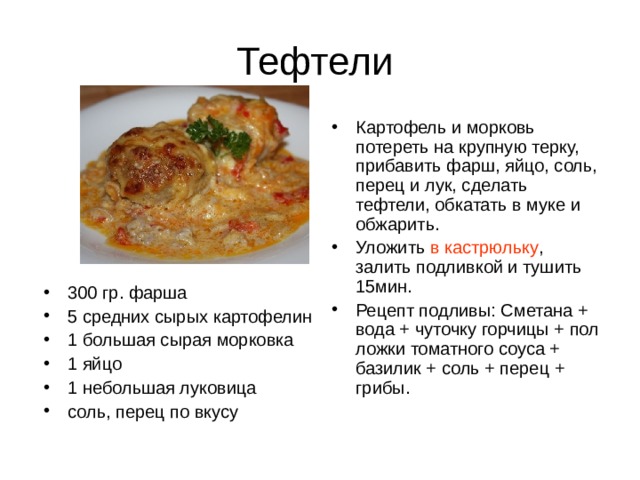 Картофель и морковь потереть на крупную терку, прибавить фарш, яйцо, соль, перец и лук, сделать тефтели, обкатать в муке и обжарить. Уложить в кастрюльку , залить подливкой и тушить 15мин. Рецепт подливы: Сметана + вода + чуточку горчицы + пол ложки томатного соуса + базилик + соль + перец + грибы. 300 гр. фарша 5 средних сырых картофелин 1 большая сырая морковка 1 яйцо 1 небольшая луковица соль, перец по вкусу 