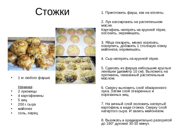 Стожки  1. Приготовить фарш, как на котлеты.  2. Лук пассировать на растительном масле.  Картофель натереть на крупной тёрке, посолить, перемешать.  3. Яйца отварить, мелко порезать, поперчить, добавить 1 столовую ложку майонеза, перемешать.  4. Сыр натереть на крупной тёрке.  5. Сделать из фарша небольшие круглые лепешки (диаметр 10 см). Выложить на противень, смазанный растительным маслом.  6. Сверху выложить слой обжаренного лука. Затем слой отваренных и порезанных яиц.  7. На яичный слой положить натертый картофель в виде стожка. Сверху слой натертого сыра. И залить майонезом.  8. Выпекать в предварительно разогретой до 180° духовке 30-35 минут. 1 кг любого фарша   Начинка : 2 луковицы 4 картофелины 5 яиц 200 г сыра майонез соль, перец 