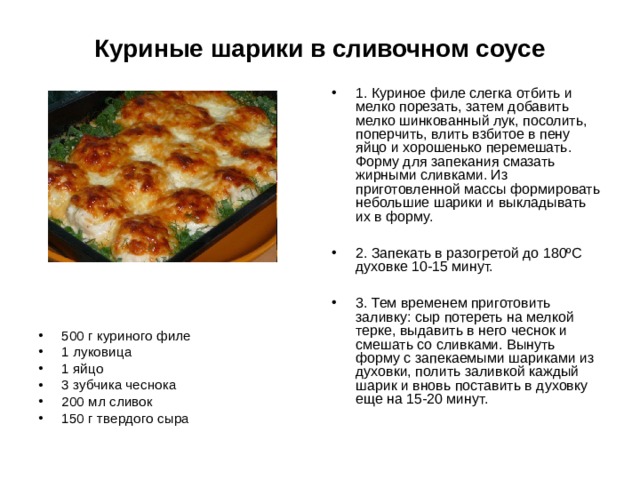Куриные шарики в сливочном соусе 1. Куриное филе слегка отбить и мелко порезать, затем добавить мелко шинкованный лук, посолить, поперчить, влить взбитое в пену яйцо и хорошенько перемешать. Форму для запекания смазать жирными сливками. Из приготовленной массы формировать небольшие шарики и выкладывать их в форму.  2. Запекать в разогретой до 180ºС духовке 10-15 минут.  3. Тем временем приготовить заливку: сыр потереть на мелкой терке, выдавить в него чеснок и смешать со сливками. Вынуть форму с запекаемыми шариками из духовки, полить заливкой каждый шарик и вновь поставить в духовку еще на 15-20 минут. 500 г куриного филе 1 луковица 1 яйцо 3 зубчика чеснока 200 мл сливок 150 г твердого сыра 