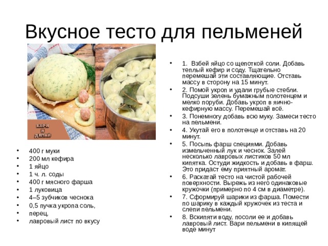 1.  Взбей яйцо со щепоткой соли. Добавь теплый кефир и соду. Тщательно перемешай эти составляющие. Отставь массу в сторону на 15 минут. 2. Помой укроп и удали грубые стебли. Подсуши зелень бумажным полотенцем и мелко поруби. Добавь укроп в яично-кефирную массу. Перемешай всё. 3. Понемногу добавь всю муку. Замеси тесто на пельмени. 4. Укутай его в полотенце и отставь на 20 минут. 5. Посыпь фарш специями. Добавь измельченный лук и чеснок. Залей несколько лавровых листиков 50 мл кипятка. Остуди жидкость и добавь в фарш. Это придаст ему приятный аромат. 6. Раскатай тесто на чистой рабочей поверхности. Вырежь из него одинаковые кружочки (примерно по 4 см в диаметре). 7. Сформируй шарики из фарша. Помести по шарику в каждый кружочек из теста и слепи пельмени. 8. Вскипяти воду, посоли ее и добавь лавровый лист. Вари пельмени в кипящей воде минут 400 г муки 200 мл кефира 1 яйцо 1 ч. л. соды 400 г мясного фарша 1 луковица 4–5 зубчиков чеснока 0,5 пучка укропа соль, перец, лавровый лист по вкусу 