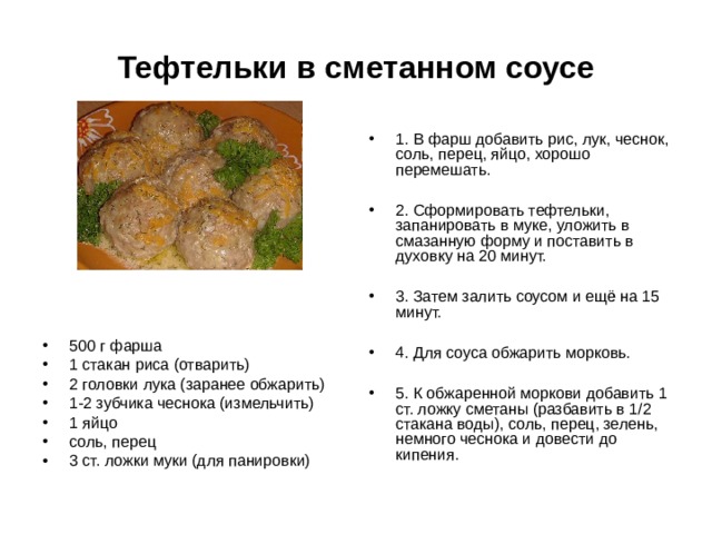 Тефтельки в сметанном соусе 1. В фарш добавить рис, лук, чеснок, соль, перец, яйцо, хорошо перемешать.  2. Сформировать тефтельки, запанировать в муке, уложить в смазанную форму и поставить в духовку на 20 минут.  3. Затем залить соусом и ещё на 15 минут.  4. Для соуса обжарить морковь.  5. К обжаренной моркови добавить 1 ст. ложку сметаны (разбавить в 1/2 стакана воды), соль, перец, зелень, немного чеснока и довести до кипения. 500 г фарша 1 стакан риса (отварить) 2 головки лука (заранее обжарить) 1-2 зубчика чеснока (измельчить) 1 яйцо соль, перец 3 ст. ложки муки (для панировки) 