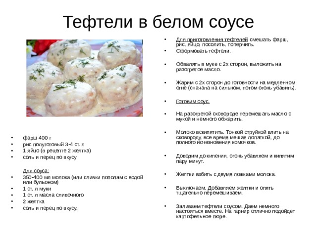 Тефтели в белом соусе Для приготовления тефтелей смешать фарш, рис, яйцо, посолить, поперчить. Сформовать тефтели.  Обвалять в муке с 2х сторон, выложить на разогретое масло.  Жарим с 2х сторон до готовности на медленном огне (сначала на сильном, потом огонь убавить).  Готовим соус. На разогретой сковороде перемешать масло с мукой и немного обжарить.  Молоко вскипятить. Тонкой струйкой влить на сковороду, все время мешая лопаткой, до полного исчезновения комочков.  Доводим до кипения, огонь убавляем и кипятим пару минут.  Желтки взбить с двумя ложками молока.  Выключаем. Добавляем желтки и опять тщательно перемешиваем.  Заливаем тефтели соусом. Даем немного настояться вместе. На гарнир отлично подойдет картофельное пюре. фарш 400 г рис полуготовый 3-4 ст. л 1 яйцо (в рецепте 2 желтка) соль и перец по вкусу   Для соуса: 350-400 мл молока (или сливки пополам с водой или бульоном) 1 ст. л муки 1 ст. л масла сливочного 2 желтка соль и перец по вкусу. 