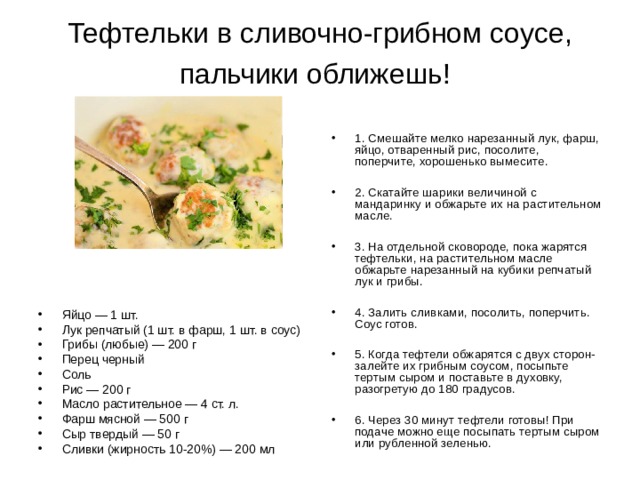 Тефтельки в сливочно-грибном соусе, пальчики оближешь!  1. Смешайте мелко нарезанный лук, фарш, яйцо, отваренный рис, посолите, поперчите, хорошенько вымесите.  2. Скатайте шарики величиной с мандаринку и обжарьте их на растительном масле.  3. На отдельной сковороде, пока жарятся тефтельки, на растительном масле обжарьте нарезанный на кубики репчатый лук и грибы.  4. Залить сливками, посолить, поперчить. Соус готов.  5. Когда тефтели обжарятся с двух сторон- залейте их грибным соусом, посыпьте тертым сыром и поставьте в духовку, разогретую до 180 градусов.  6. Через 30 минут тефтели готовы! При подаче можно еще посыпать тертым сыром или рубленной зеленью. Яйцо — 1 шт. Лук репчатый (1 шт. в фарш, 1 шт. в соус) Грибы (любые) — 200 г Перец черный Соль Рис — 200 г Масло растительное — 4 ст. л. Фарш мясной — 500 г Сыр твердый — 50 г Сливки (жирность 10-20%) — 200 мл 