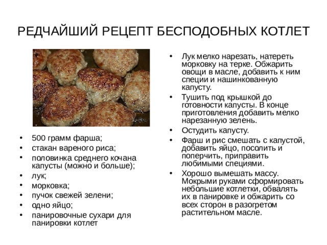 РЕДЧАЙШИЙ РЕЦЕПТ БЕСПОДОБНЫХ КОТЛЕТ Лук мелко нарезать, натереть морковку на терке. Обжарить овощи в масле, добавить к ним специи и нашинкованную капусту. Тушить под крышкой до готовности капусты. В конце приготовления добавить мелко нарезанную зелень. Остудить капусту. Фарш и рис смешать с капустой, добавить яйцо, посолить и поперчить, приправить любимыми специями. Хорошо вымешать массу. Мокрыми руками сформировать небольшие котлетки, обвалять их в панировке и обжарить со всех сторон в разогретом растительном масле. 500 грамм фарша; стакан вареного риса; половинка среднего кочана капусты (можно и больше); лук; морковка; пучок свежей зелени; одно яйцо; панировочные сухари для панировки котлет 