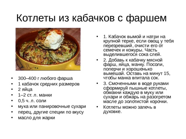 Котлеты из кабачков с фаршем 1. Кабачок вымой и натри на крупной терке, если овощ у тебя перезревший, очисти его от семечек и кожуры. Часть выделившегося сока слей. 2. Добавь к кабачку мясной фарш, яйца, манку. Посоли, поперчи и хорошенько вымешай. Оставь на минут 15, чтобы манка впитала сок. 3. Смоченными в воде руками сформируй пышные котлеты, обмакни каждую в муку или сухари и обжарь на разогретом масле до золотистой корочки. Котлеты можно запечь в духовке. 300–400 г любого фарша 1 кабачок средних размеров 2 яйца 1–2 ст. л. манки 0,5 ч. л. соли мука или панировочные сухари перец, другие специи по вкусу масло для жарки 