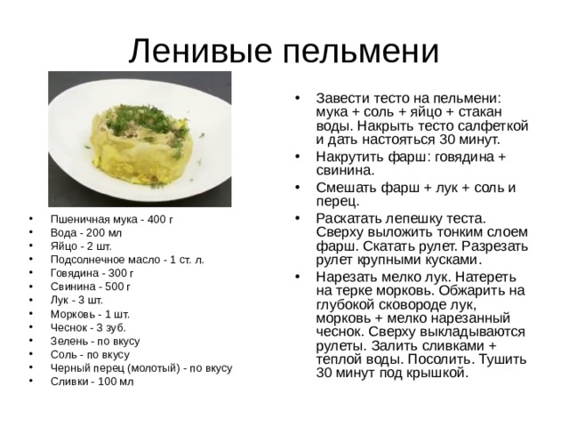 Завести тесто на пельмени: мука + соль + яйцо + стакан воды. Накрыть тесто салфеткой и дать настояться 30 минут. Накрутить фарш: говядина + свинина. Смешать фарш + лук + соль и перец. Раскатать лепешку теста. Сверху выложить тонким слоем фарш. Скатать рулет. Разрезать рулет крупными кусками. Нарезать мелко лук. Натереть на терке морковь. Обжарить на глубокой сковороде лук, морковь + мелко нарезанный чеснок. Сверху выкладываются рулеты. Залить сливками + теплой воды. Посолить. Тушить 30 минут под крышкой. Пшеничная мука - 400 г Вода - 200 мл Яйцо - 2 шт. Подсолнечное масло - 1 ст. л. Говядина - 300 г Свинина - 500 г Лук - 3 шт. Морковь - 1 шт. Чеснок - 3 зуб. Зелень - по вкусу Соль - по вкусу Черный перец (молотый) - по вкусу Сливки - 100 мл 