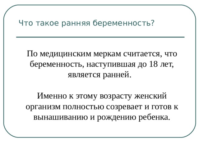 Что такое ранняя беременность? По медицинским меркам считается, что беременность, наступившая до 18 лет, является ранней. Именно к этому возрасту женский организм полностью созревает и готов к вынашиванию и рождению ребенка. 