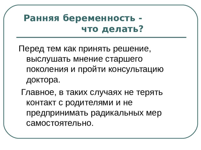    Ранняя беременность - что делать?   Перед тем как принять решение, выслушать мнение старшего поколения и пройти консультацию доктора.  Главное, в таких случаях не терять контакт с родителями и не предпринимать радикальных мер самостоятельно. 