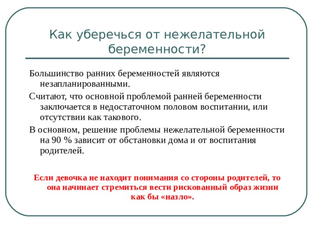 Как уберечься от нежелательной беременности? Большинство ранних беременностей являются незапланированными. Считают, что основной проблемой ранней беременности заключается в недостаточном половом воспитании, или отсутствии как такового. В основном, решение проблемы нежелательной беременности на 90 % зависит от обстановки дома и от воспитания родителей. Если девочка не находит понимания со стороны родителей, то она начинает стремиться вести рискованный образ жизни как бы «назло». 
