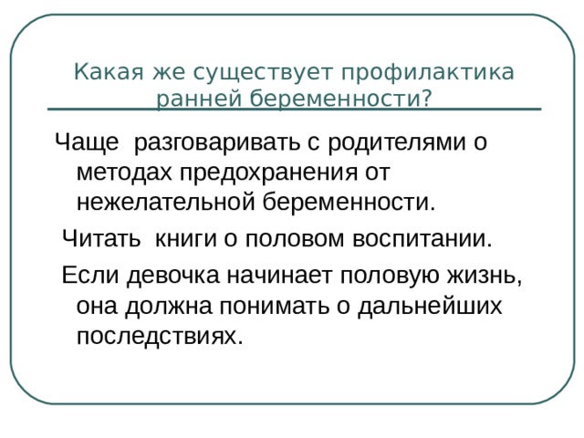     Какая же существует профилактика ранней беременности?   Чаще разговаривать с родителями о методах предохранения от нежелательной беременности.  Читать книги о половом воспитании.  Если девочка начинает половую жизнь, она должна понимать о дальнейших последствиях. 