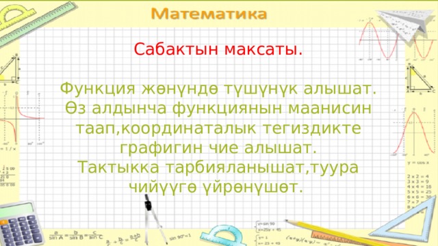 Сабактын максаты. Функция жөнүндө түшүнүк алышат. Өз алдынча функциянын маанисин таап,координаталык тегиздикте графигин чие алышат. Тактыкка тарбияланышат,туура чийүүгө үйрөнүшөт. 