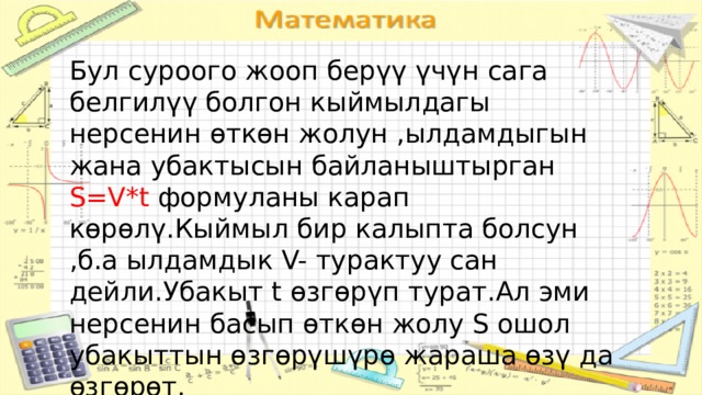 Бул суроого жооп берүү үчүн сага белгилүү болгон кыймылдагы нерсенин өткөн жолун ,ылдамдыгын жана убактысын байланыштырган S=V*t формуланы карап көрөлү.Кыймыл бир калыпта болсун ,б.а ылдамдык V- турактуу сан дейли.Убакыт t өзгөрүп турат.Ал эми нерсенин басып өткөн жолу S ошол убакыттын өзгөрүшүрө жараша өзү да өзгөрөт. 