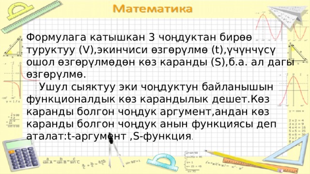 Формулага катышкан 3 чоңдуктан бирөө туруктуу (V),экинчиси өзгөрүлмө (t),үчүнчүсү ошол өзгөрүлмөдөн көз каранды (S),б.а. ал дагы өзгөрүлмө.  Ушул сыяктуу эки чоңдуктун байланышын функционалдык көз карандылык дешет.Көз каранды болгон чоңдук аргумент,андан көз каранды болгон чоңдук анын функциясы деп аталат:t-аргумент ,S-функция . 