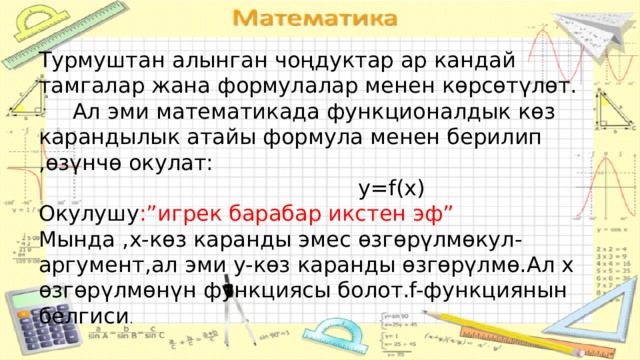 Турмуштан алынган чоңдуктар ар кандай тамгалар жана формулалар менен көрсөтүлөт.  Ал эми математикада функционалдык көз карандылык атайы формула менен берилип ,өзүнчө окулат:  y=f(x) Окулушу :”игрек барабар икстен эф” Мында ,х-көз каранды эмес өзгөрүлмөкул-аргумент,ал эми y-көз каранды өзгөрүлмө.Ал x өзгөрүлмөнүн функциясы болот.f-функциянын белгиси . о 