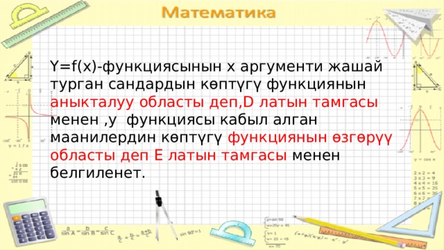 Y=f(x)-функциясынын x аргументи жашай турган сандардын көптүгү функциянын аныкталуу областы деп,D  латын тамгасы менен ,y функциясы кабыл алган маанилердин көптүгү функциянын өзгөрүү областы деп E латын тамгасы менен белгиленет. 