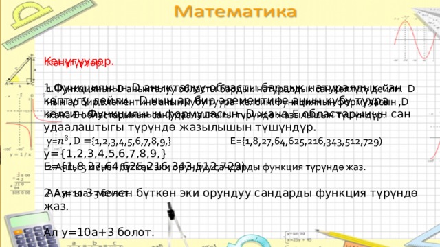Көнүгүүлөр.   1.Функциянын D аныкталуу областы бардык натуралдык сан көптүгү дейли. D нын ар бир элементине анын кубу туура келсин.Функциянын формуласын ,D жана E областарынын сан удаалаштыгы түрүндө жазылышын түшүндүр. y={1,2,3,4,5,6,7,8,9,} E={1,8,27,64,625,216,343,512,729) 2.Аягы 3 менен бүткөн эки орундуу сандарды функция түрүндө жаз. Ал y=10a+3 болот. 