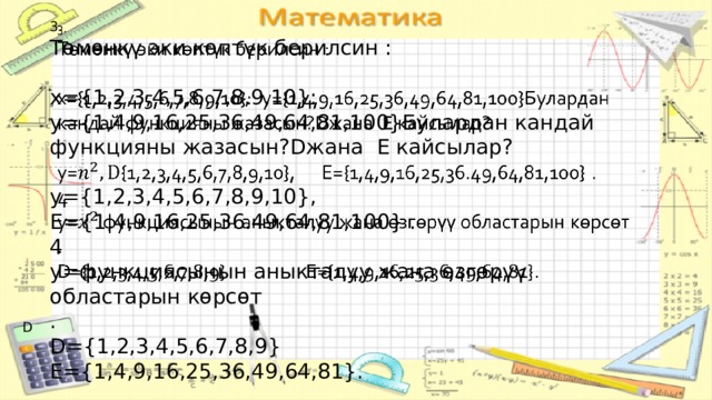 3.   Төмөнкү эки көптүк берилсин : x={1,2,3,4,5,6,7,8,9,10}: y={1,4,9,16,25,36,49,64,81,100}Булардан кандай функцияны жазасын?Dжана E кайсылар? y={1,2,3,4,5,6,7,8,9,10}, E={1,4,9,16,25,36.49,64,81,100} . 4 y=функциясынын аныкталуу жана өзгөрүү областарын көрсөт . D={1,2,3,4,5,6,7,8,9} E={1,4,9,16,25,36,49,64,81}. D 