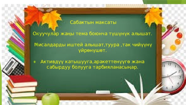  Сабактын максаты Окуучулар жаңы тема боюнча түшүнүк алышат.  Мисалдарды иштей алышат,туура ,так чийүүнү үйрөнүшөт. Активдүү катышууга,аракеттенүүгө жана сабырдуу болууга тарбияланасыңар. 