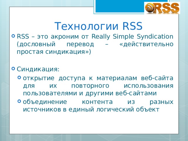 Технологии RSS RSS – это акроним от Really Simple Syndication (дословный перевод – «действительно простая синдикация») Синдикация: открытие доступа к материалам веб-сайта для их повторного использования пользователями и другими веб-сайтами объединение контента из разных источников в единый логический объект открытие доступа к материалам веб-сайта для их повторного использования пользователями и другими веб-сайтами объединение контента из разных источников в единый логический объект 
