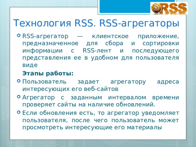 Технология RSS. RSS-агрегаторы RSS-агрегатор — клиентское приложение, предназначенное для сбора и сортировки информации с RSS-лент и последующего представления ее в удобном для пользователя виде  Этапы работы: Пользователь задает агрегатору адреса интересующих его веб-сайтов Агрегатор с заданным интервалом времени проверяет сайты на наличие обновлений. Если обновления есть, то агрегатор уведомляет пользователя, после чего пользователь может просмотреть интересующие его материалы 