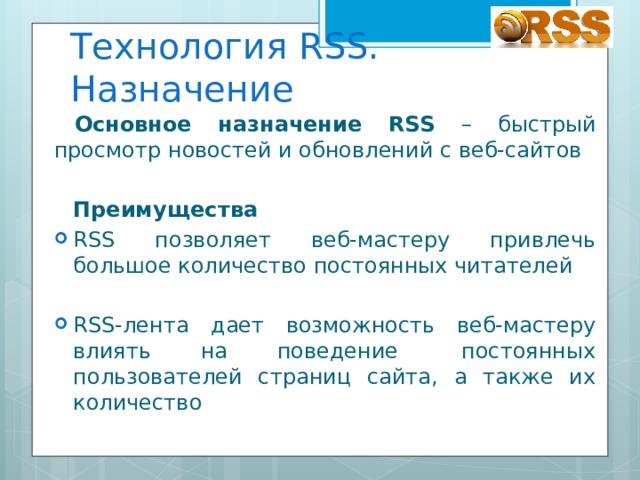 Технология RSS. Назначение Основное назначение RSS – быстрый просмотр новостей и обновлений с веб-сайтов  Преимущества RSS позволяет веб-мастеру привлечь большое количество постоянных читателей RSS-лента дает возможность веб-мастеру влиять на поведение   постоянных пользователей страниц сайта, а также их количество 