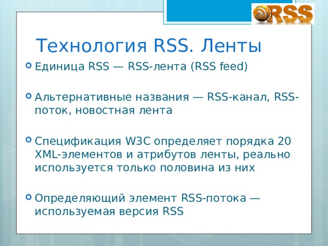 Технология RSS. Ленты Единица RSS — RSS-лента (RSS feed) Альтернативные названия — RSS-канал, RSS-поток, новостная лента Спецификация W3C определяет порядка 20 XML-элементов и атрибутов ленты, реально используется только половина из них Определяющий элемент RSS-потока — используемая версия RSS 