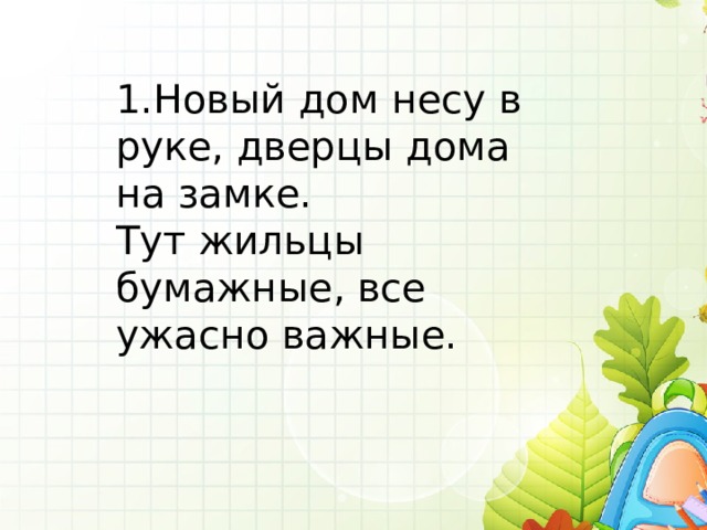 1.Новый дом несу в руке, дверцы дома на замке. Тут жильцы бумажные, все ужасно важные. 