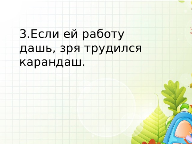 3.Если ей работу дашь, зря трудился карандаш. 