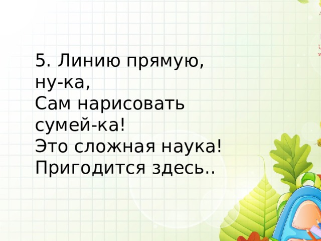5. Линию прямую, ну-ка, Сам нарисовать сумей-ка! Это сложная наука! Пригодится здесь.. 