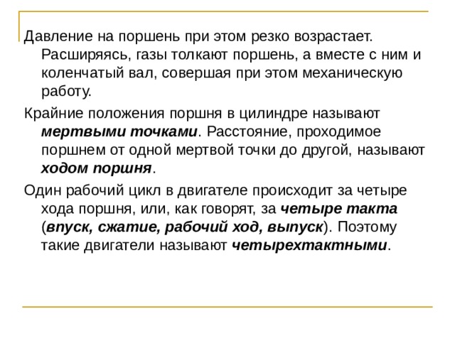 Давление на поршень при этом резко возрастает. Расширяясь, газы толкают поршень, а вместе с ним и коленчатый вал, совершая при этом механическую работу. Крайние положения поршня в цилиндре называют мертвыми точками . Расстояние, проходимое поршнем от одной мертвой точки до другой, называют ходом поршня . Один рабочий цикл в двигателе происходит за четыре хода поршня, или, как говорят, за четыре такта ( впуск, сжатие, рабочий ход, выпуск ). Поэтому такие двигатели называют четырехтактными . 