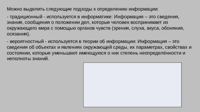 Можно выделить следующие подходы к определению информации: - традиционный - используется в информатике: Информация – это сведения, знания, сообщения о положении дел, которые человек воспринимает из окружающего мира с помощью органов чувств (зрения, слуха, вкуса, обоняния, осязания). - вероятностный - используется в теории об информации: Информация – это сведения об объектах и явлениях окружающей среды, их параметрах, свойствах и состоянии, которые уменьшают имеющуюся о них степень неопределённости и неполноты знаний. Название Байт Усл. обозн. Килобит Соотношение Байт КилоБайт 1 байт = 23 бит = 8 бит Кбит МегаБайт 1Кбит = 210 бит = 1024 бит Кб ГигаБайт 1 Кб = 210 байт = 1024 байт Мб 1 Мб = 210 Кб = 1024 Кб Гб ТераБайт 1 Гб = 2 10  Мб = 1024 Мб Тб 1 Тб = 210 Гб = 1024 Гб 