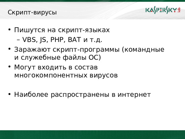 Скрипт-вирусы Пишутся на скрипт-языках VBS, JS, PHP, BAT и т.д. VBS, JS, PHP, BAT и т.д. Заражают скрипт-программы (командные и служебные файлы ОС) Могут входить в состав многокомпонентных вирусов  Наиболее распространены в интернет  Следует отметить также скрипт-вирусы, являющиеся подгруппой файловых вирусов. Данные вирусы пишутся на различных скрипт-языках (VBS, JS, BAT, PHP и т.д.). Они либо заражают другие скрипт-программы (командные и служебные файлы MS Windows или Linux), либо являются частями многокомпонентных вирусов. Также, данные вирусы могут заражать файлы других форматов (например, HTML), если в них возможно выполнение скриптов. Скрипт-вирусы представляют наибольшую опасность при работе в сети Интернет (просмотр страниц, содержащих скрипты). В этой связи персональный антивирус должен иметь средство (модуль) для обеспечения безопасности при работе в сети Интернет. В Антивирусе Касперского (6.0, 7.0), Kaspersky Internet Security (6.0, 7.0) таким компонентом является «Веб-Антивирус».     