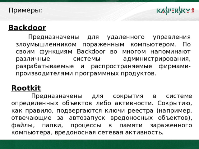 Примеры: Backdoor   Предназначены для удаленного управления злоумышленником пораженным компьютером. По своим функциям Backdoor во многом напоминают различные системы администрирования, разрабатываемые и распространяемые фирмами-производителями программных продуктов. Rootkit  Предназначены для сокрытия в системе определенных объектов либо активности. Сокрытию, как правило, подвергаются ключи реестра (например, отвечающие за автозапуск вредоносных объектов), файлы, папки, процессы в памяти зараженного компьютера, вредоносная сетевая активность.  