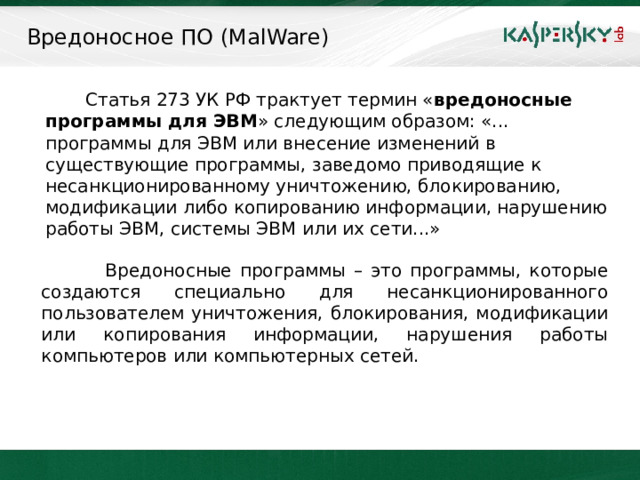 Вредоносное ПО (MalWare)   Статья 273 УК РФ трактует термин « вредоносные программы для ЭВМ » следующим образом: «... программы для ЭВМ или внесение изменений в существующие программы, заведомо приводящие к несанкционированному уничтожению, блокированию, модификации либо копированию информации, нарушению работы ЭВМ, системы ЭВМ или их сети...»  Вредоносные программы – это программы, которые создаются специально для несанкционированного пользователем уничтожения, блокирования, модификации или копирования информации, нарушения работы компьютеров или компьютерных сетей.  