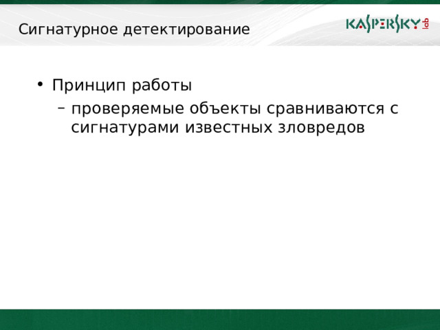 Сигнатурное детектирование Принцип работы проверяемые объекты сравниваются с сигнатурами известных зловредов проверяемые объекты сравниваются с сигнатурами известных зловредов Сигнатурные технологии предполагают непрерывное отслеживание новых экземпляров вредоносов, их описание и включение в базу сигнатур. Таким образом, у антивирусной компании должна эффективно работать служба обнаружения и анализа вредоносных кодов (то есть, антивирусная лаборатория). Главные критерии эффективности сигнатурного метода — это скорость реакции на новые угрозы, частота обновлений, максимальное число обнаруженных угроз. Очевидно, что у сигнатурного метода есть ряд недостатков. Самый главный из них — задержка при реакции на новые угрозы. Сигнатуры всегда появляются только через некоторое время после появления вируса, а современные вредоносные коды способны за очень короткое время заразить миллионы компьютеров.     