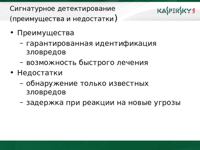 Сигнатурное детектирование  (преимущества и недостатки ) Преимущества гарантированная идентификация зловредов  возможность быстрого лечения гарантированная идентификация зловредов  возможность быстрого лечения Недостатки обнаружение только известных зловредов задержка при реакции на новые угрозы обнаружение только известных зловредов задержка при реакции на новые угрозы Основным моментом, на который следует обратить внимание всем пользователям антивирусов – своевременное обновление антивирусных баз. При гарантированном обнаружении вредоносов по сигнатурам антивирусный продукт находится в прямой зависимости от актуальности сигнатур. Пропустив лишь одно обновление баз, можно получить вредоносный объект, противодействие которому еще не известно антивирусу. В этом случае надеяться остается только на модуль проактивной защиты.     