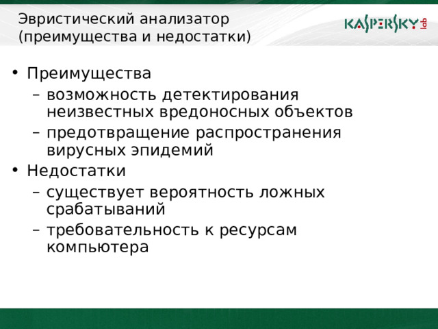 Эвристический анализатор  (преимущества и недостатки) Преимущества возможность детектирования неизвестных вредоносных объектов предотвращение распространения вирусных эпидемий возможность детектирования неизвестных вредоносных объектов предотвращение распространения вирусных эпидемий Недостатки существует вероятность ложных срабатываний требовательность к ресурсам компьютера существует вероятность ложных срабатываний требовательность к ресурсам компьютера При использовании эвристического анализатора могут быть обнаружены ранее неизвестные вредоносные программы. «Хорошая» вероятность ложных срабатываний в данном случае составляет 50%. Тем не менее, учитывая то, что антивирусная программа вынуждена выявлять вредоносные программы по поведению, а не по фиксированным наборам сигнатур, эта цифра является достаточной. Стоит принять во внимание неизбежное снижение производительности компьютера при использовании эвристического анализатора.     