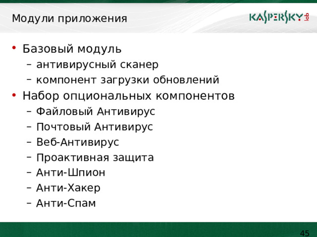  Модули приложения Базовый модуль антивирусный сканер компонент загрузки обновлений антивирусный сканер компонент загрузки обновлений Набор опциональных компонентов Файловый Антивирус Почтовый Антивирус Веб-Антивирус Проактивная защита Анти-Шпион Анти-Хакер Анти-Спам Файловый Антивирус Почтовый Антивирус Веб-Антивирус Проактивная защита Анти-Шпион Анти-Хакер Анти-Спам Программа состоит из базового модуля и набора опциональных компонентов. Базовый модуль устанавливается в любой конфигурации продукта и включает в себя антивирусный сканер и модуль загрузки обновлений. Компоненты антивируса являются независимыми единицами и могут быть установлены в произвольных сочетаниях.     