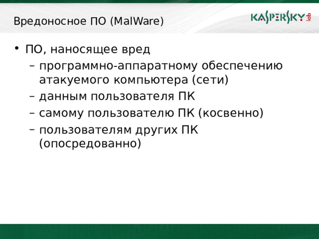 Вредоносное ПО (MalWare) ПО, наносящее вред программно-аппаратному обеспечению атакуемого компьютера (сети) данным пользователя ПК самому пользователю ПК (косвенно) пользователям других ПК (опосредованно) программно-аппаратному обеспечению атакуемого компьютера (сети) данным пользователя ПК самому пользователю ПК (косвенно) пользователям других ПК (опосредованно) Статья 273 УК РФ трактует термин « вредоносные программы для ЭВМ » следующим образом: «... программы для ЭВМ или внесение изменений в существующие программы, заведомо приводящие к несанкционированному уничтожению, блокированию, модификации либо копированию информации, нарушению работы ЭВМ, системы ЭВМ или их сети...» Корпорация Microsoft трактует термин Malware следующим образом: « Malware – это сокращение от «malicious software», обычно используемое как общепринятый термин для обозначения любого программного обеспечения, специально созданного для того, чтобы причинять ущерб отдельному компьютеру, серверу, или компьютерной сети, независимо от того, является ли оно  вирусом, шпионской программой и т.д.»   