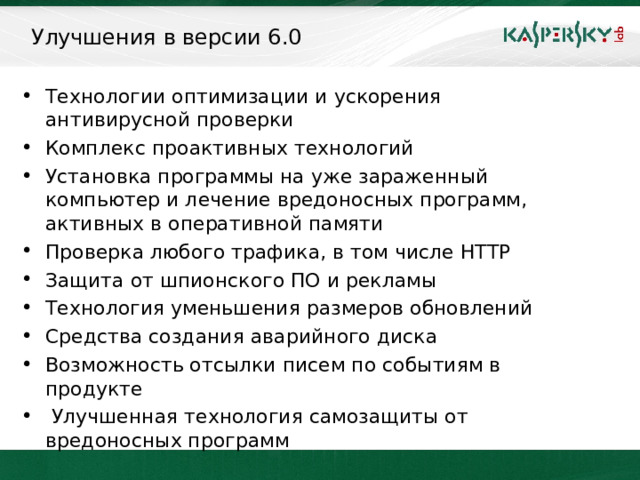 Улучшения в версии 6.0 Технологии оптимизации и ускорения антивирусной проверки Комплекс проактивных технологий Установка программы на уже зараженный компьютер и лечение вредоносных программ, активных в оперативной памяти Проверка любого трафика , в том числе HTTP Защита от шпионского ПО и рекламы Технология уменьшения размеров обновлений Средства создания аварийного диска Возможность отсылки писем по событиям в продукте  Улучшенная технология самозащиты от вредоносных программ  