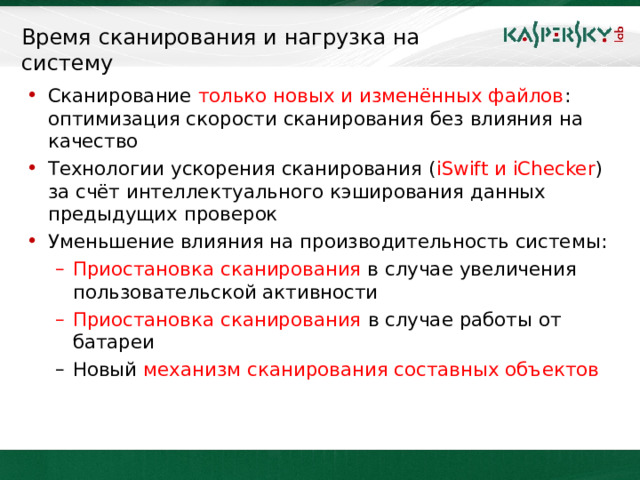 Время сканирования и нагрузка на систему Сканирование только новых и изменённых файлов : оптимизация скорости сканирования без влияния на качество Технологии ускорения сканирования ( iSwift и iChecker )  за счёт интеллектуального кэширования данных предыдущих проверок Уменьшение влияния на производительность системы: Приостановка сканирования в случае увеличения  пользовательской активности Приостановка сканирования в случае работы от батареи Приостановка сканирования в случае увеличения  пользовательской активности Приостановка сканирования в случае работы от батареи Новый механизм сканирования составных объектов Новый механизм сканирования составных объектов  