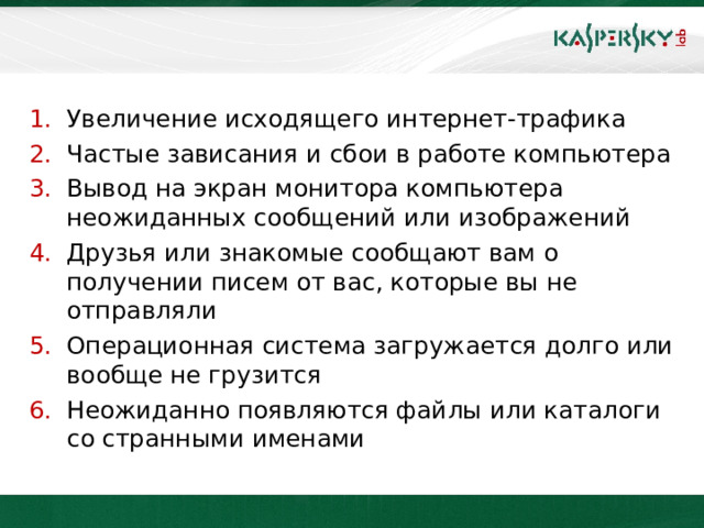 Увеличение исходящего интернет-трафика Частые зависания и сбои в работе компьютера Вывод на экран монитора компьютера неожиданных сообщений или изображений Друзья или знакомые сообщают вам о получении писем от вас, которые вы не отправляли Операционная система загружается долго или вообще не грузится Неожиданно появляются файлы или каталоги со странными именами  