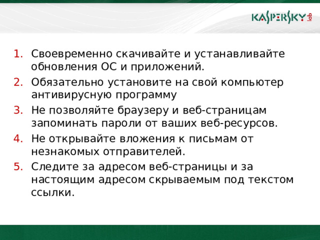 Своевременно скачивайте и устанавливайте обновления ОС и приложений. Обязательно установите на свой компьютер антивирусную программу Не позволяйте браузеру и веб-страницам запоминать пароли от ваших веб-ресурсов. Не открывайте вложения к письмам от незнакомых отправителей. Следите за адресом веб-страницы и за настоящим адресом скрываемым под текстом ссылки.  