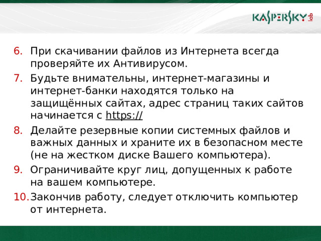 При скачивании файлов из Интернета всегда проверяйте их Антивирусом. Будьте внимательны, интернет-магазины и интернет-банки находятся только на защищённых сайтах, адрес страниц таких сайтов начинается с https://  Делайте резервные копии системных файлов и важных данных и храните их в безопасном месте (не на жестком диске Вашего компьютера). Ограничивайте круг лиц, допущенных к работе на вашем компьютере. Закончив работу, следует отключить компьютер от интернета.    